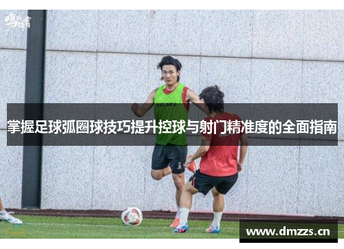 掌握足球弧圈球技巧提升控球与射门精准度的全面指南