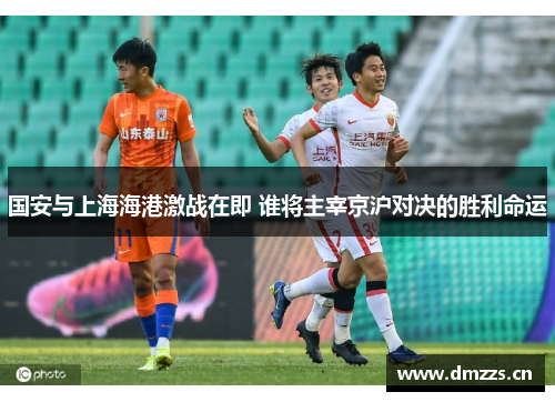 国安与上海海港激战在即 谁将主宰京沪对决的胜利命运