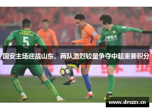 国安主场迎战山东，两队激烈较量争夺中超重要积分