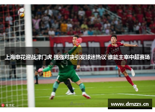 上海申花迎战津门虎 强强对决引发球迷热议 谁能主宰中超赛场