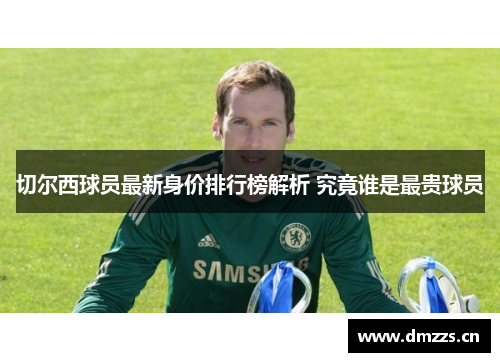切尔西球员最新身价排行榜解析 究竟谁是最贵球员