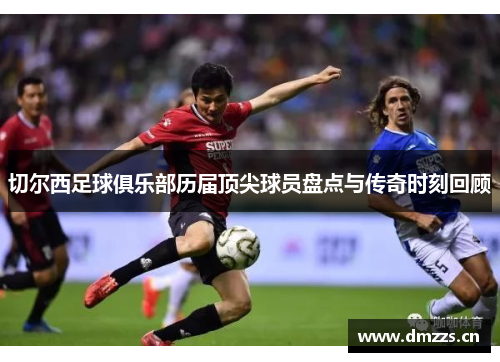 切尔西足球俱乐部历届顶尖球员盘点与传奇时刻回顾